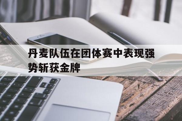 丹麦队伍在团体赛中表现强势斩获金牌