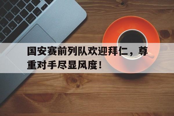 国安赛前列队欢迎拜仁，尊重对手尽显风度！